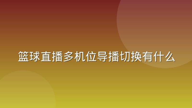 篮球直播多机位导播切换有什么行业惯例,观众体验差在哪